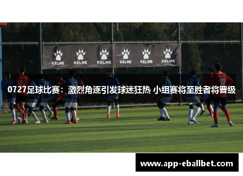 0727足球比赛：激烈角逐引发球迷狂热 小组赛将至胜者将晋级
